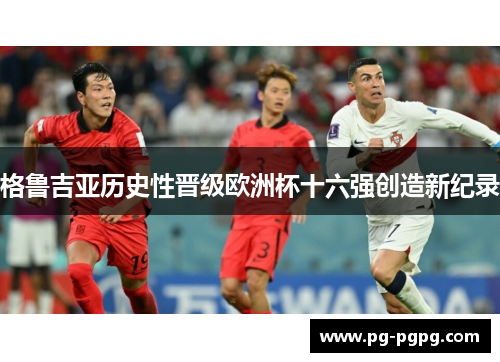 格鲁吉亚历史性晋级欧洲杯十六强创造新纪录 格鲁吉亚历史性晋级欧洲杯十六强创造新纪录