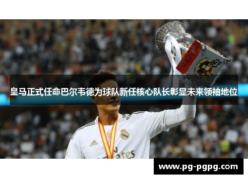 皇马正式任命巴尔韦德为球队新任核心队长彰显未来领袖地位