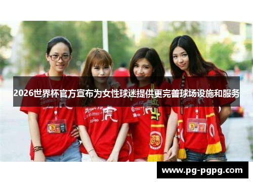 2026世界杯官方宣布为女性球迷提供更完善球场设施和服务