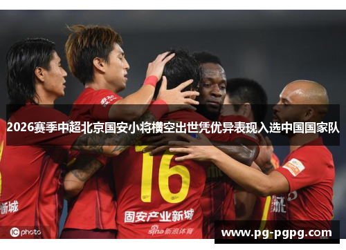2026赛季中超北京国安小将横空出世凭优异表现入选中国国家队