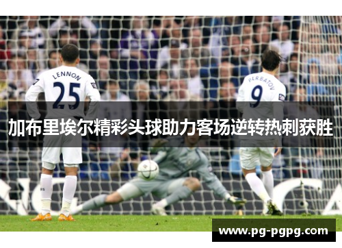 加布里埃尔精彩头球助力客场逆转热刺获胜