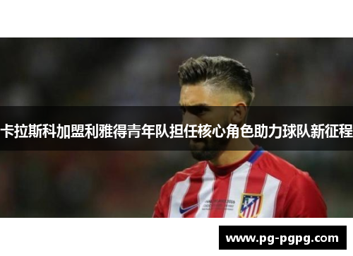 卡拉斯科加盟利雅得青年队担任核心角色助力球队新征程