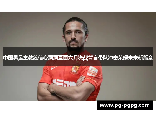中国男足主教练信心满满直面六月决战誓言带队冲击荣耀未来新篇章 中国男足主教练信心满满直面六月决战誓言带队冲击荣耀未来新篇章