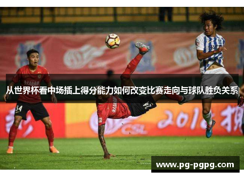 从世界杯看中场插上得分能力如何改变比赛走向与球队胜负关系