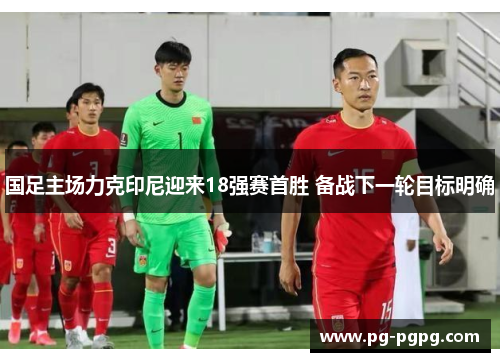 国足主场力克印尼迎来18强赛首胜 备战下一轮目标明确 国足主场力克印尼迎来18强赛首胜 备战下一轮目标明确