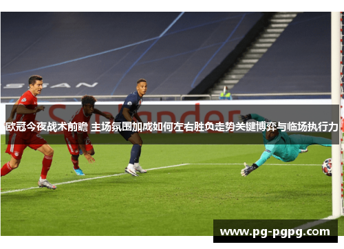 欧冠今夜战术前瞻 主场氛围加成如何左右胜负走势关键博弈与临场执行力